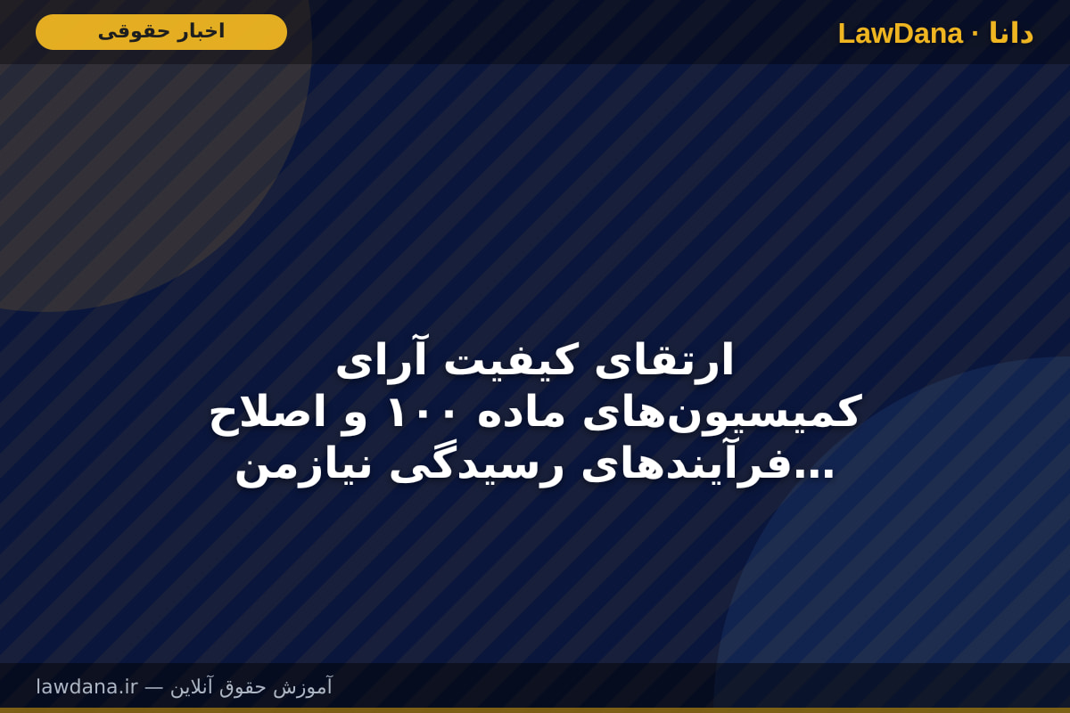 ارتقای کیفیت آرای کمیسیون‌های ماده ۱۰۰ و اصلاح فرآیند‌های رسیدگی نیازمند بازنگری در برخی سازوکار‌های قانونی است