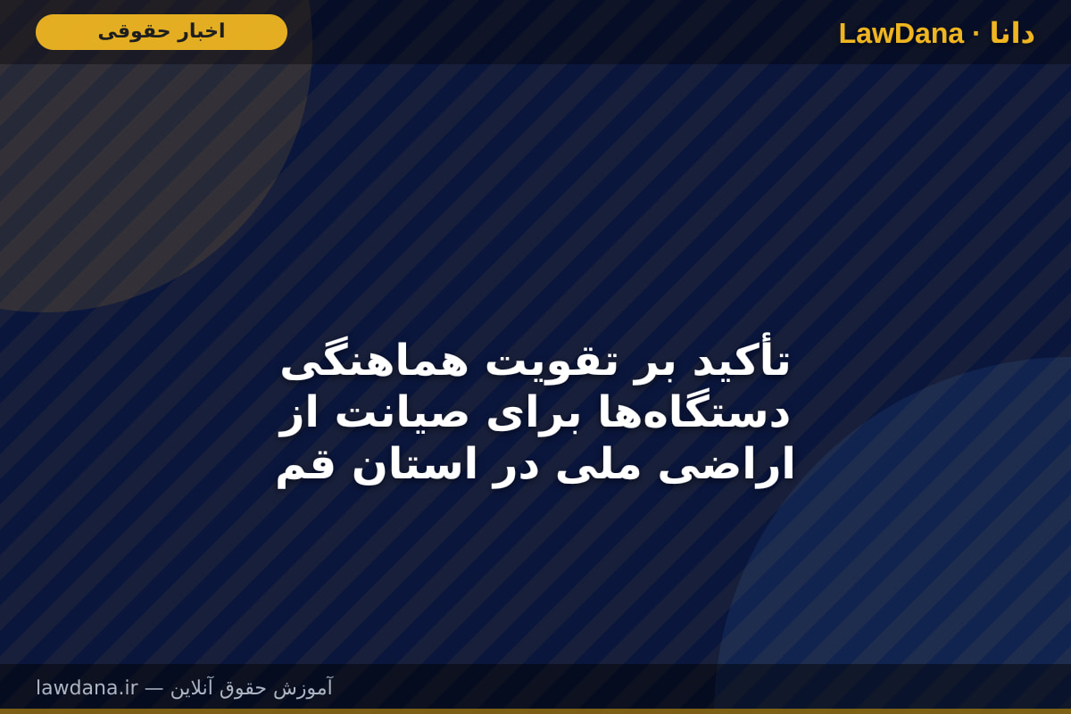 تأکید بر تقویت هماهنگی دستگاه‌ها برای صیانت از اراضی ملی در استان قم