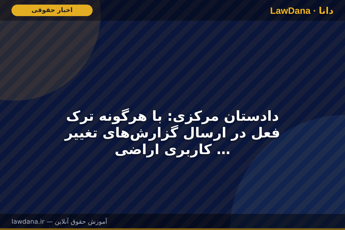 دادستان مرکزی: با هرگونه ترک فعل در ارسال گزارش‌های تغییر کاربری اراضی برخورد قضایی خواهد شد