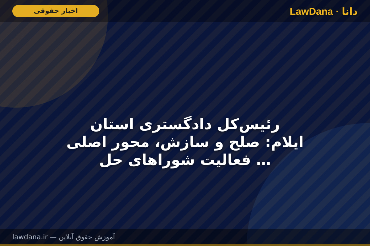 رئیس‌کل دادگستری استان ایلام: صلح و سازش، محور اصلی فعالیت شورا‌های حل اختلاف و دادگاه‌های صلح است