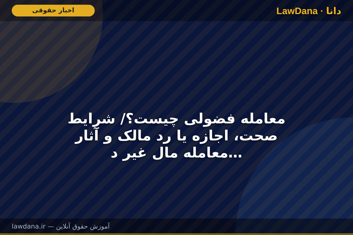 معامله فضولی چیست؟/ شرایط صحت، اجازه یا رد مالک و آثار معامله مال غیر در قانون مدنی
