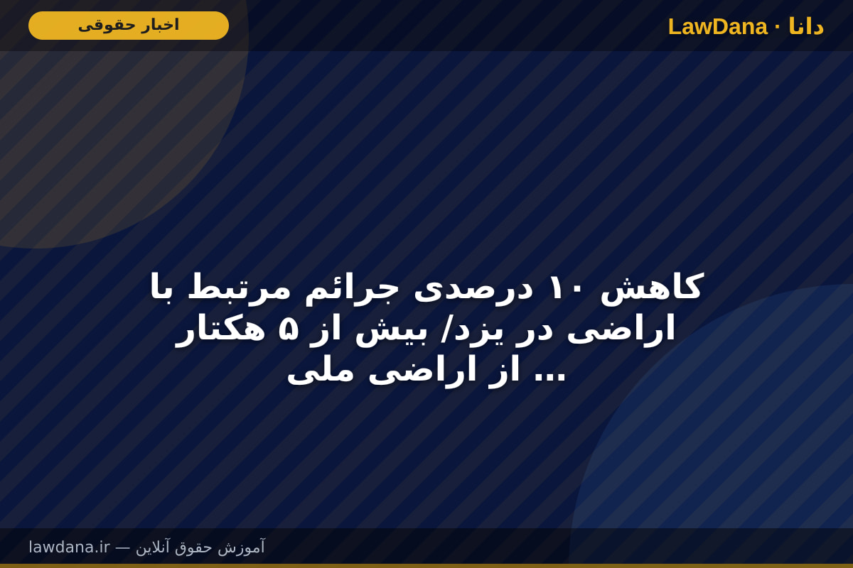 کاهش ۱۰ درصدی جرائم مرتبط با اراضی در یزد/ بیش از ۵ هکتار از اراضی ملی آزادسازی شد